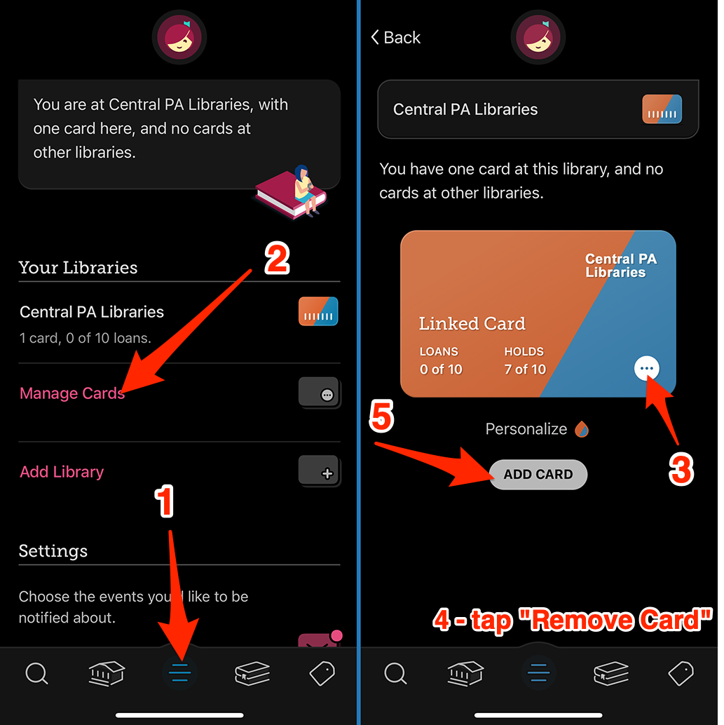 1 At the bottom of the Libby app, select Menu 2 tap Manage Cards 3 On your existing Central PA Libraries card, tap the three horizontal dots icon at the bottom 4 Then tap Remove Card 5 Re-add your card selecting either Schlow Centre Region Library or the Centre County Library.